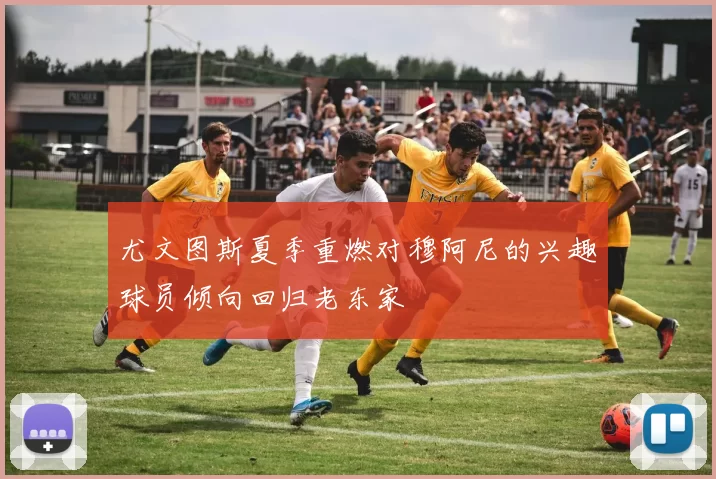 尤文图斯夏季重燃对穆阿尼的兴趣球员倾向回归老东家
