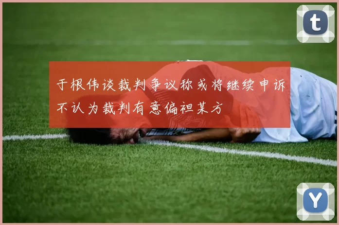 于根伟谈裁判争议称或将继续申诉不认为裁判有意偏袒某方