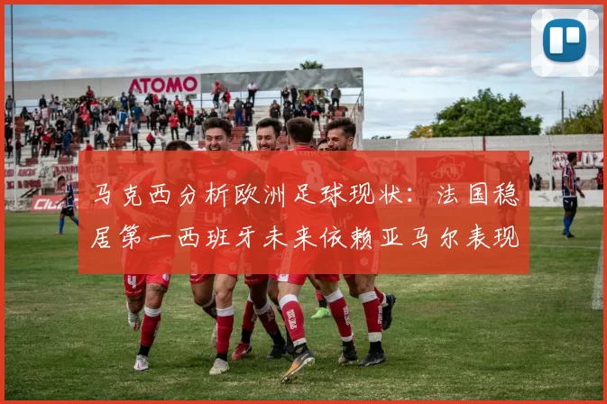 马克西分析欧洲足球现状：法国稳居第一西班牙未来依赖亚马尔表现