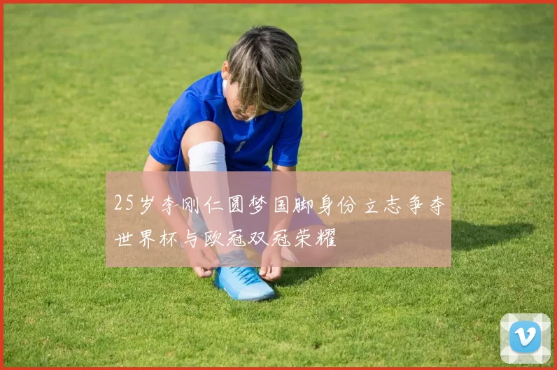 25岁李刚仁圆梦国脚身份立志争夺世界杯与欧冠双冠荣耀