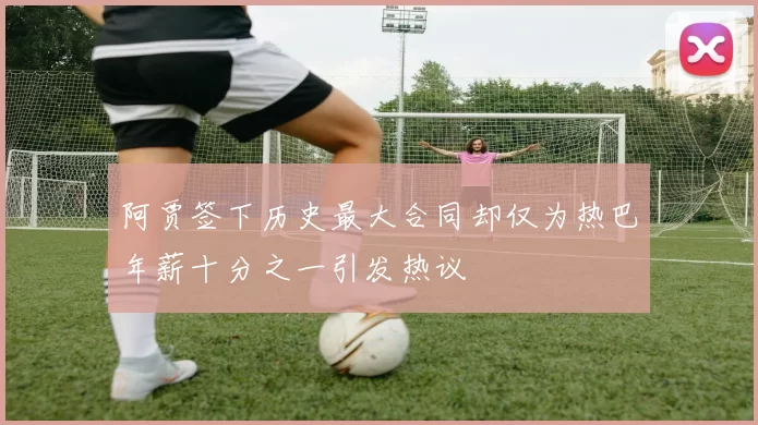 阿贾签下历史最大合同却仅为热巴年薪十分之一引发热议