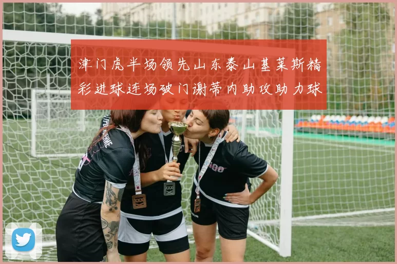 津门虎半场领先山东泰山基莱斯精彩进球连场破门谢蒂内助攻助力球队