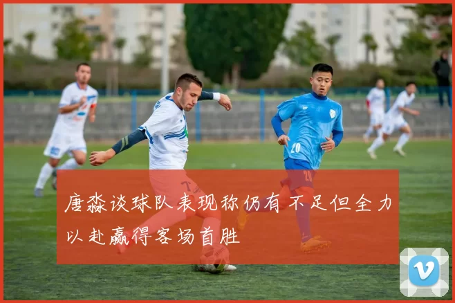 唐淼谈球队表现称仍有不足但全力以赴赢得客场首胜