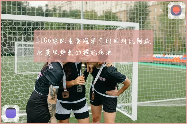 BIG6球队重要冠军荒时间对比阿森纳曼联热刺的尴尬境地