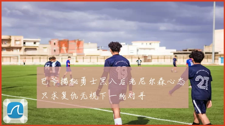 巴爷揭秘勇士黑八后老尼尔森心态只求复仇无视下一轮对手