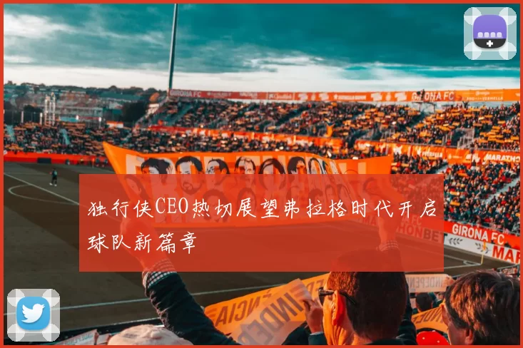 独行侠CEO热切展望弗拉格时代开启球队新篇章