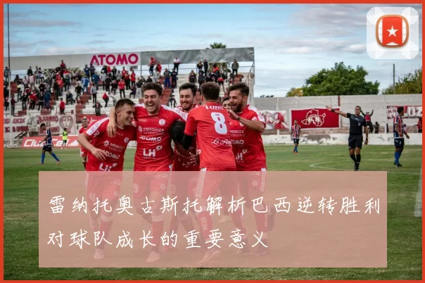雷纳托奥古斯托解析巴西逆转胜利对球队成长的重要意义