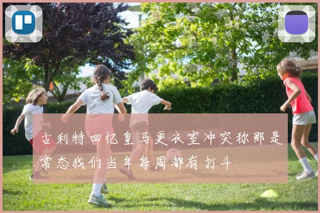 古利特回忆皇马更衣室冲突称那是常态我们当年每周都有打斗