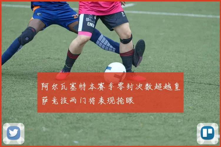 阿尔瓦塞特本赛季零封次数超越皇萨竞技两门将表现抢眼