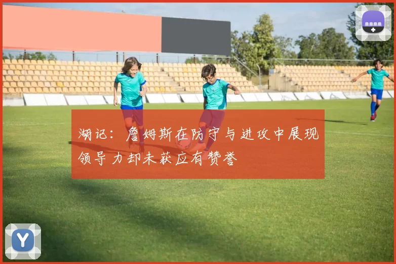 湖记：詹姆斯在防守与进攻中展现领导力却未获应有赞誉