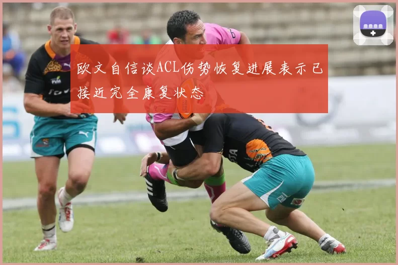 欧文自信谈ACL伤势恢复进展表示已接近完全康复状态