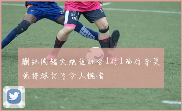 蒯纪闻错失绝佳机会1对1面对李昊竟将球打飞令人惋惜