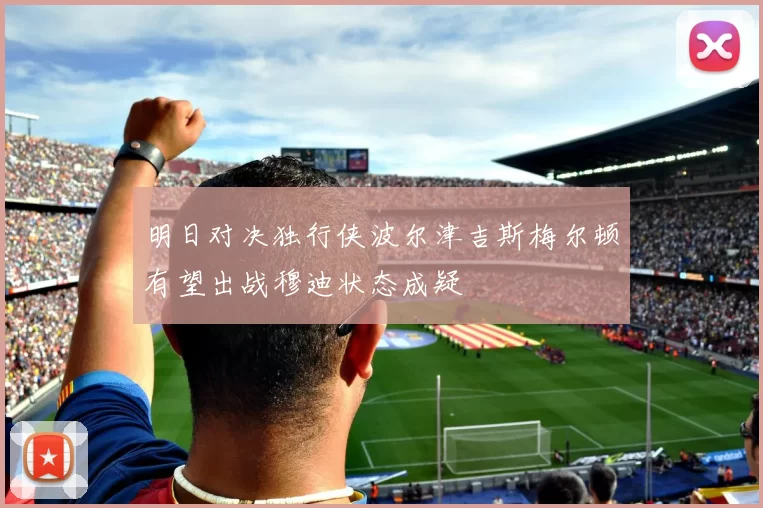 明日对决独行侠波尔津吉斯梅尔顿有望出战穆迪状态成疑