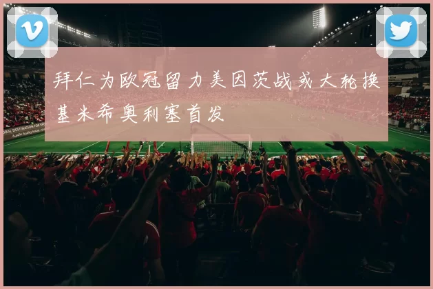 拜仁为欧冠留力美因茨战或大轮换基米希奥利塞首发