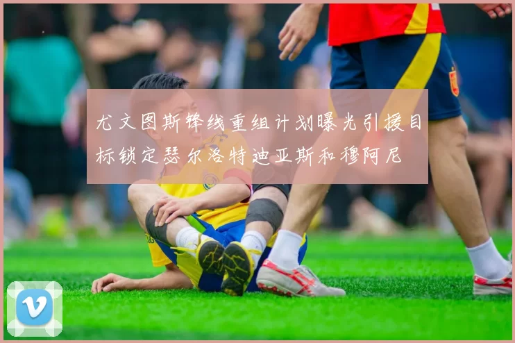 尤文图斯锋线重组计划曝光引援目标锁定瑟尔洛特迪亚斯和穆阿尼