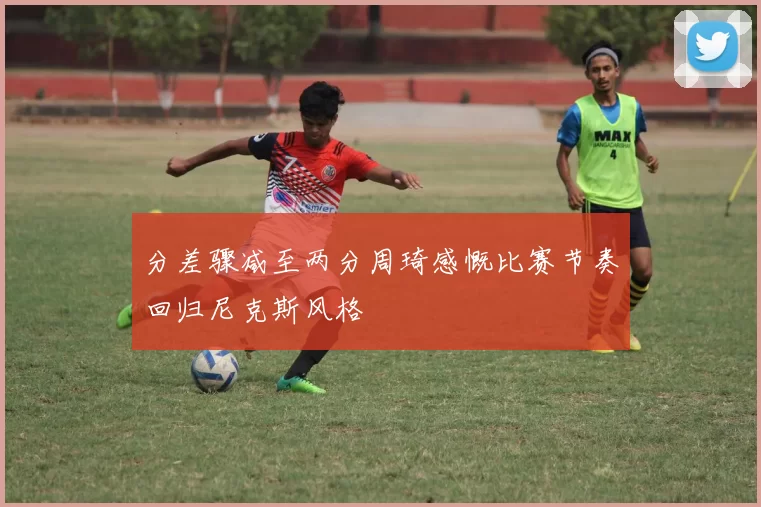分差骤减至两分周琦感慨比赛节奏回归尼克斯风格